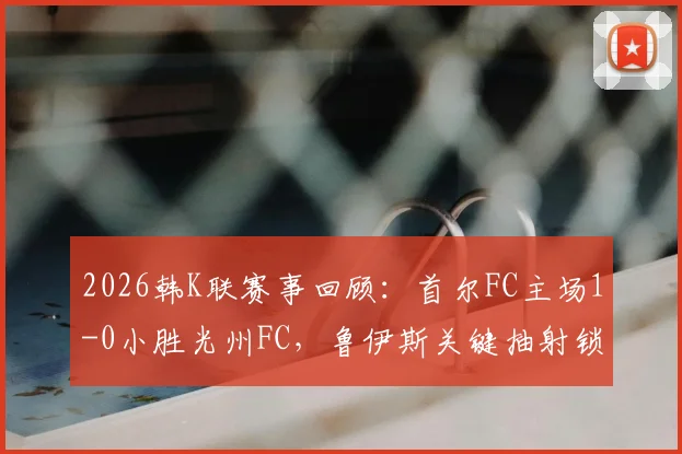 2026韩K联赛事回顾:首尔FC主场1-0小胜光州FC,鲁伊斯关键抽射锁定胜局
