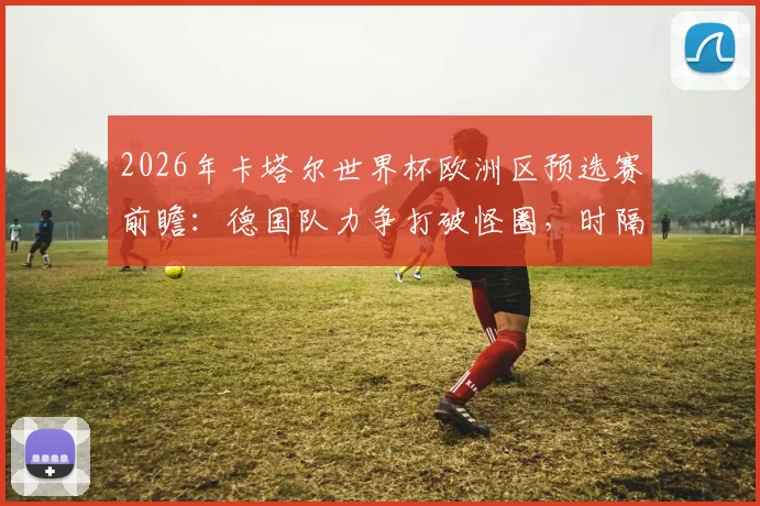 2026年卡塔尔世界杯欧洲区预选赛前瞻：德国队力争打破怪圈，时隔12年再创小组出线佳绩