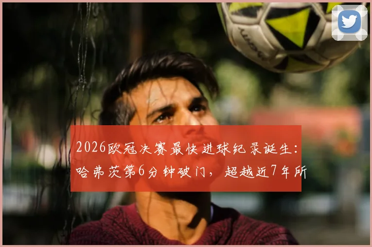 2026欧冠决赛最快进球纪录诞生：哈弗茨第6分钟破门，超越近7年所有球员，详解进球全过程与历史排名