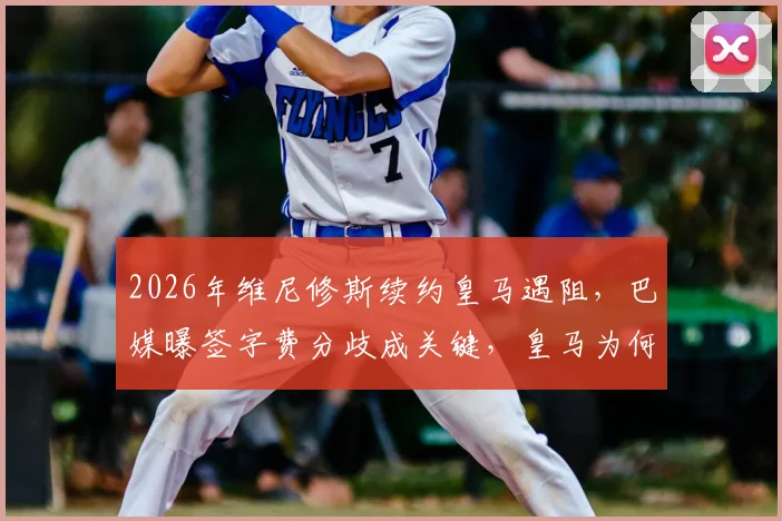 2026年维尼修斯续约皇马遇阻，巴媒曝签字费分歧成关键，皇马为何要求低于市场价？