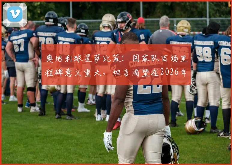 奥地利球星萨比策：国家队百场里程碑意义重大，坦言渴望在2026年世界杯挑战梅西与阿根廷