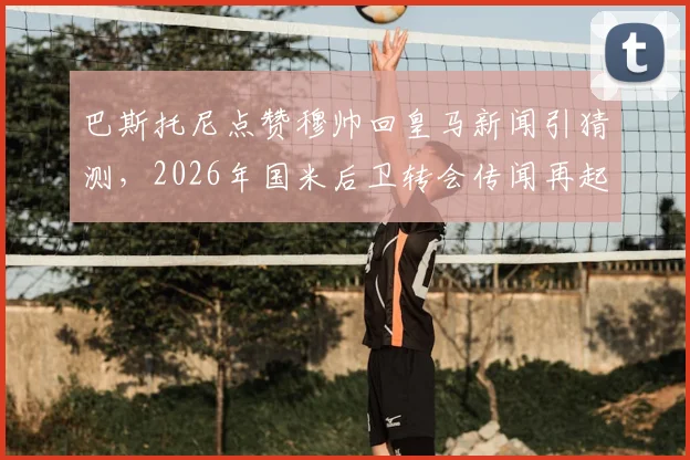 巴斯托尼点赞穆帅回皇马新闻引猜测，2026年国米后卫转会传闻再起