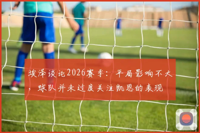 埃泽谈论2026赛季：平局影响不大，球队并未过度关注凯恩的表现