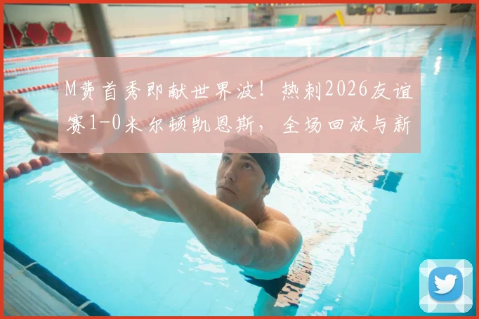 M费首秀即献世界波！热刺2026友谊赛1-0米尔顿凯恩斯，全场回放与新援点评