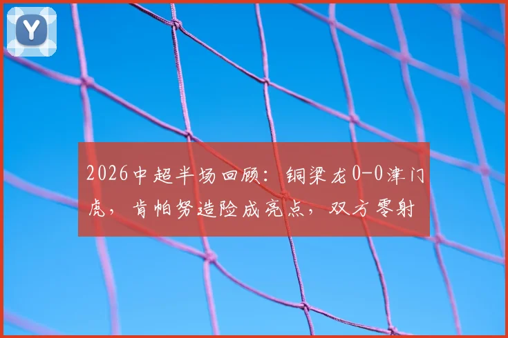 2026中超半场回顾：铜梁龙0-0津门虎，肯帕努造险成亮点，双方零射正数据背后解析