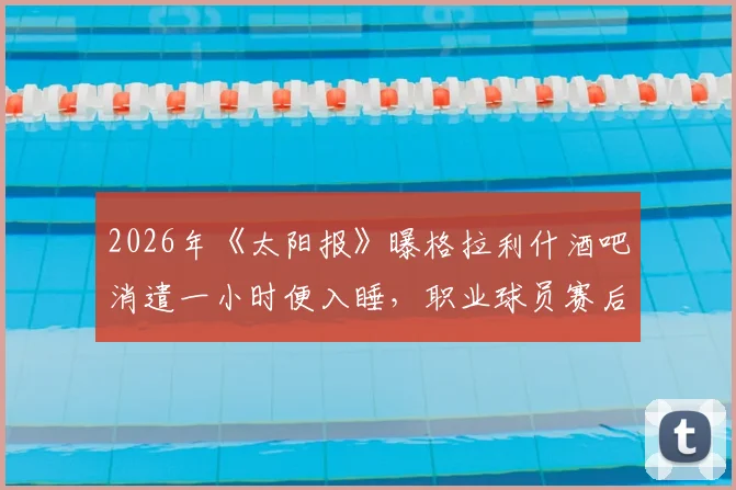 2026年《太阳报》曝格拉利什酒吧消遣一小时便入睡，职业球员赛后放松与身体恢复管理引热议