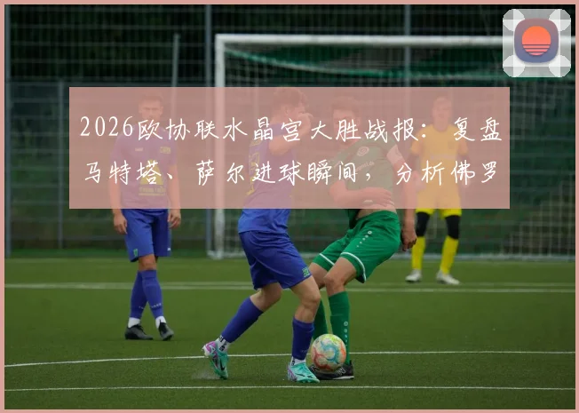 2026欧协联水晶宫大胜战报:复盘马特塔、萨尔进球瞬间,分析佛罗伦萨为何0-3惨败
