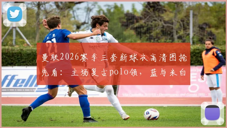 曼联2026赛季三套新球衣高清图抢先看：主场复古polo领，蓝与米白客场款设计解析
