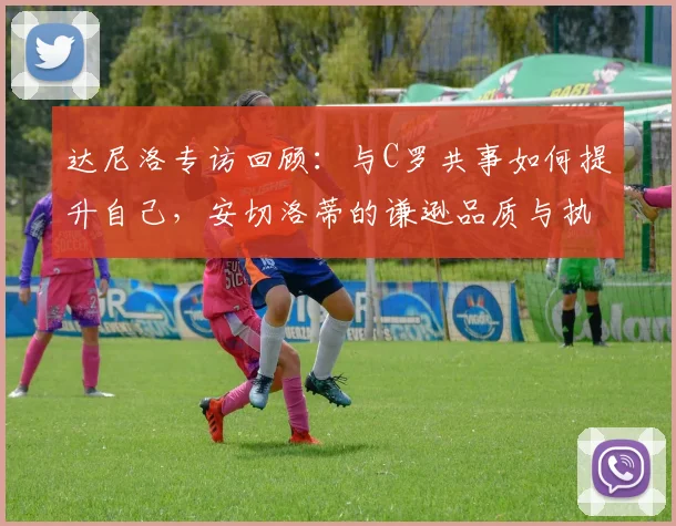 达尼洛专访回顾：与C罗共事如何提升自己，安切洛蒂的谦逊品质与执教哲学