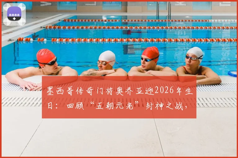 墨西哥传奇门将奥乔亚迎2026年生日：回顾“五朝元老”封神之战，浅析他能否再战世界杯