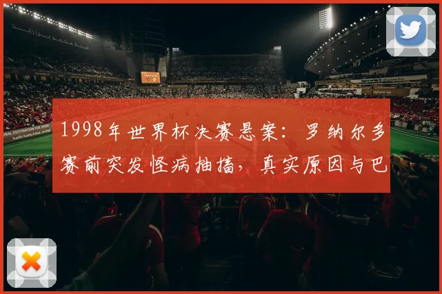 1998年世界杯决赛悬案：罗纳尔多赛前突发怪病抽搐，真实原因与巴西队失利内幕回顾