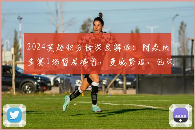 2024英超积分榜深度解读：阿森纳多赛1场暂居榜首，曼城紧追，西汉姆与热刺欧战名额之争白热化