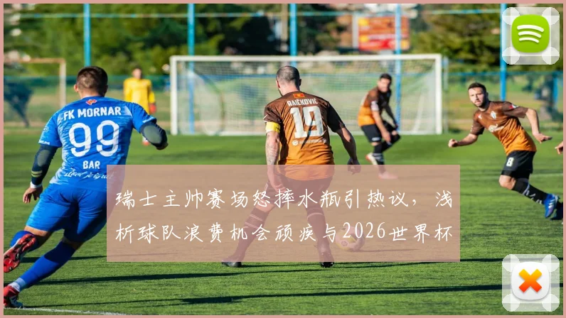 瑞士主帅赛场怒摔水瓶引热议，浅析球队浪费机会顽疾与2026世界杯备战隐忧