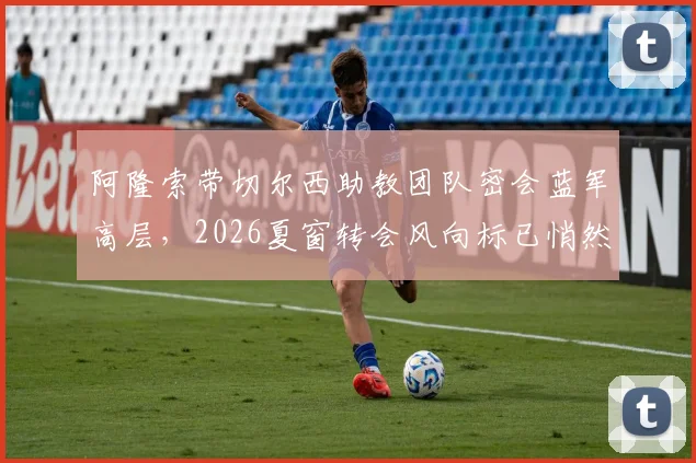 阿隆索带切尔西助教团队密会蓝军高层，2026夏窗转会风向标已悄然转动