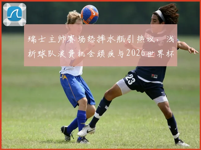 瑞士主帅赛场怒摔水瓶引热议，浅析球队浪费机会顽疾与2026世界杯备战隐忧