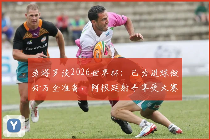 劳塔罗谈2026世界杯：已为进球做好万全准备，阿根廷射手享受大赛氛围
