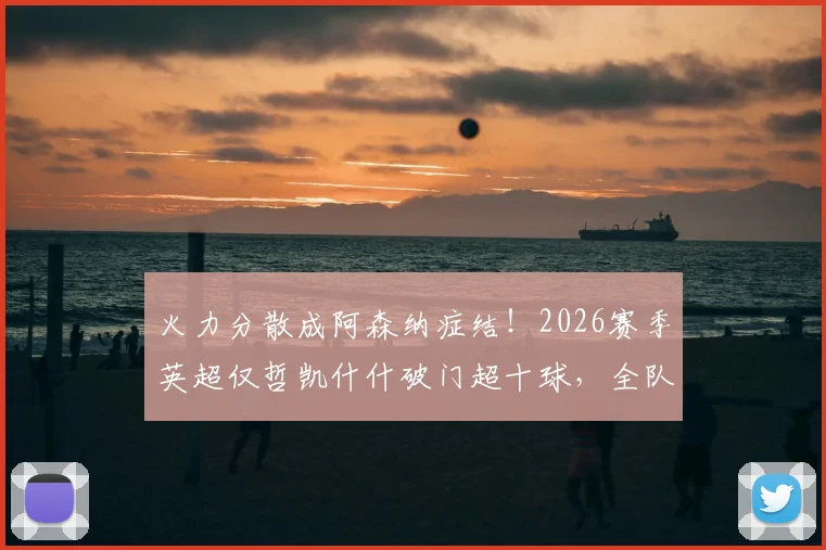 火力分散成阿森纳症结！2026赛季英超仅哲凯什什破门超十球，全队进攻困局深度剖析