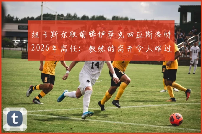 纽卡斯尔联前锋伊萨克回应斯洛特2026年离任：教练的离开令人难过，祝福未来（附球员心态调整与新赛季影响解读）