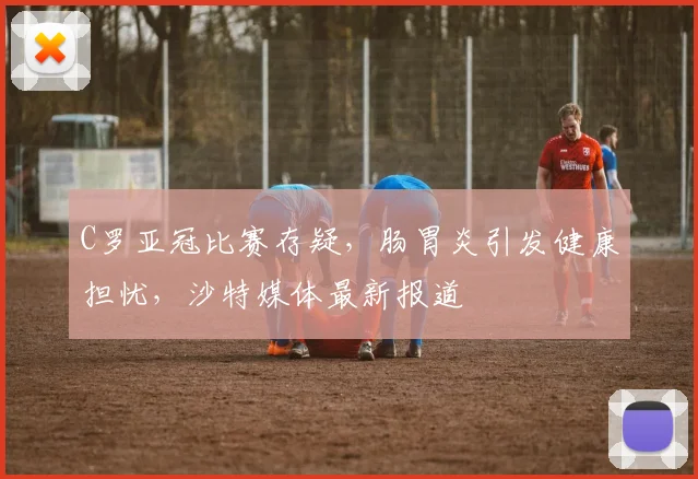 C罗亚冠比赛存疑，肠胃炎引发健康担忧，沙特媒体最新报道