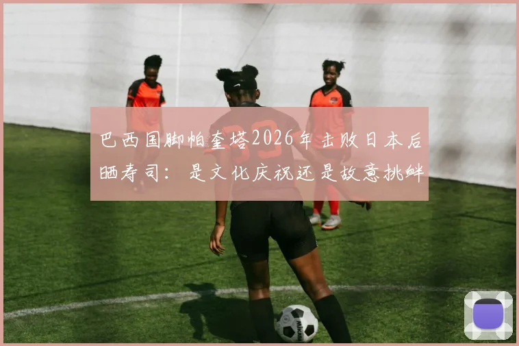 巴西国脚帕奎塔2026年击败日本后晒寿司：是文化庆祝还是故意挑衅？事件全解析与舆论反应