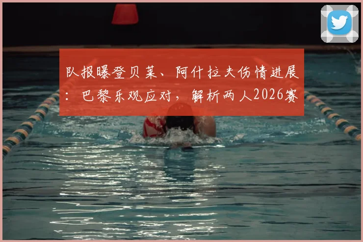 队报曝登贝莱、阿什拉夫伤情进展:巴黎乐观应对,解析两人2026赛季前景与伤病管理方案