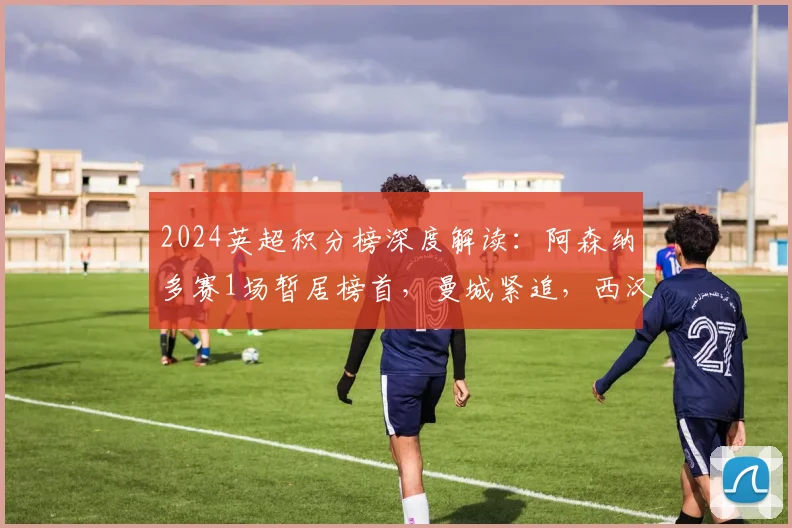 2024英超积分榜深度解读：阿森纳多赛1场暂居榜首，曼城紧追，西汉姆与热刺欧战名额之争白热化