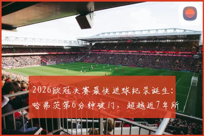 2026欧冠决赛最快进球纪录诞生：哈弗茨第6分钟破门，超越近7年所有球员，详解进球全过程与历史排名