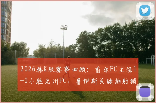 2026韩K联赛事回顾：首尔FC主场1-0小胜光州FC，鲁伊斯关键抽射锁定胜局