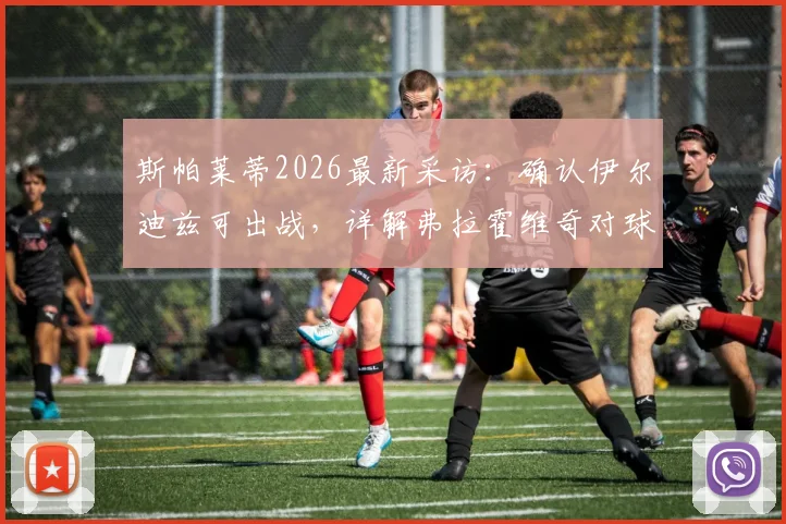 斯帕莱蒂2026最新采访:确认伊尔迪兹可出战,详解弗拉霍维奇对球队关键作用与战术价值