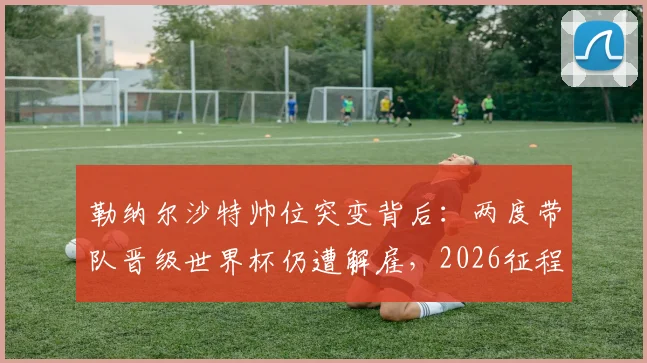 勒纳尔沙特帅位突变背后：两度带队晋级世界杯仍遭解雇，2026征程谁来领航？