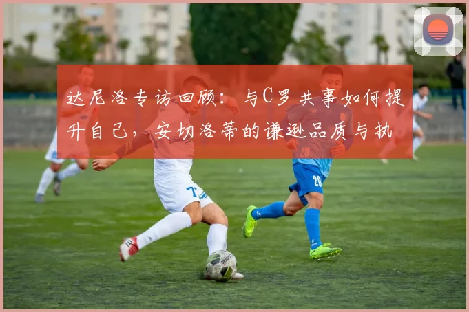 达尼洛专访回顾：与C罗共事如何提升自己，安切洛蒂的谦逊品质与执教哲学
