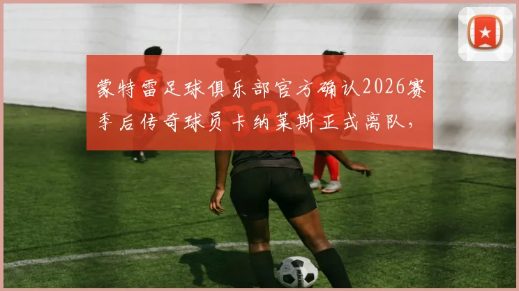 蒙特雷足球俱乐部官方确认2026赛季后传奇球员卡纳莱斯正式离队，回顾其职业生涯高光时刻与后续转会去向分析