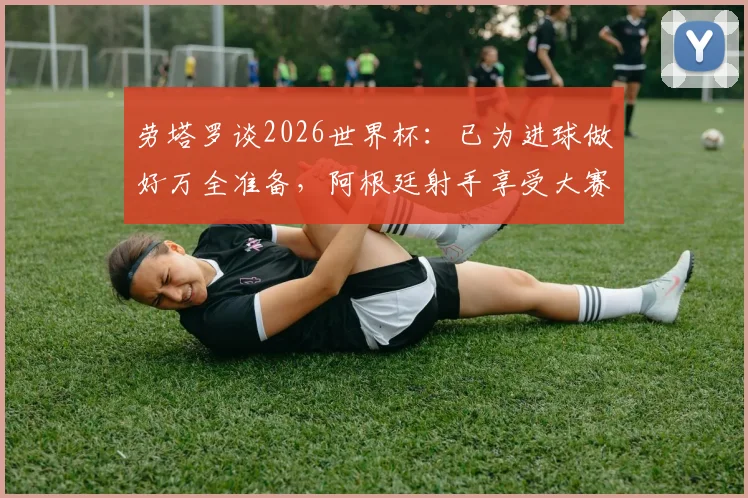 劳塔罗谈2026世界杯：已为进球做好万全准备，阿根廷射手享受大赛氛围