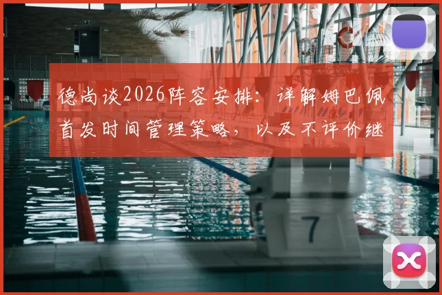 德尚谈2026阵容安排：详解姆巴佩首发时间管理策略，以及不评价继任者的背后考量