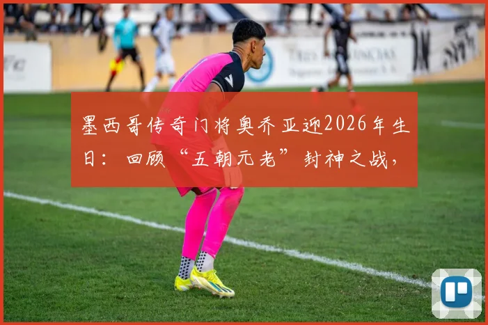 墨西哥传奇门将奥乔亚迎2026年生日：回顾“五朝元老”封神之战，浅析他能否再战世界杯
