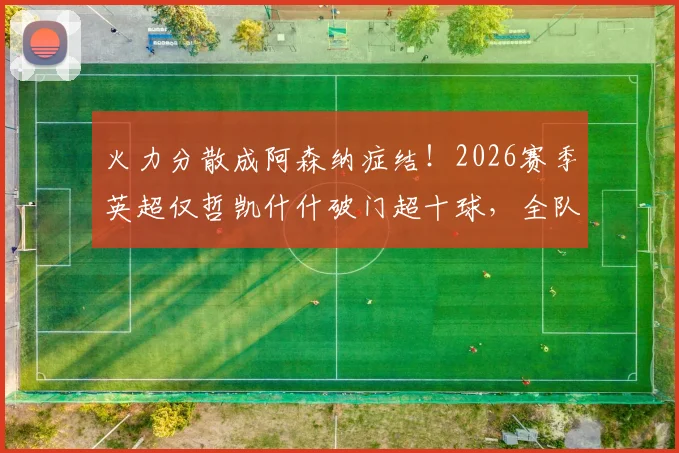 火力分散成阿森纳症结！2026赛季英超仅哲凯什什破门超十球，全队进攻困局深度剖析