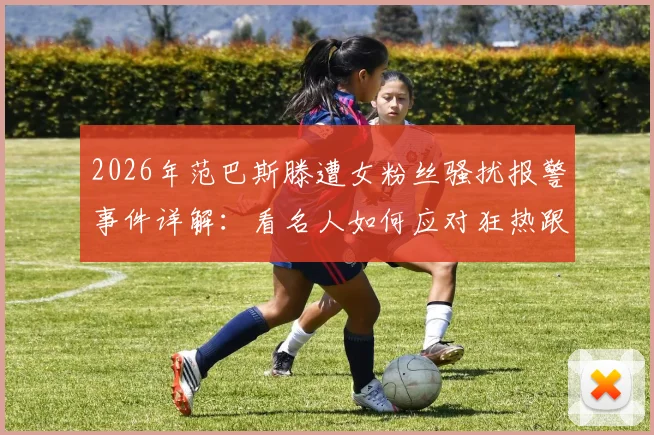 2026年范巴斯滕遭女粉丝骚扰报警事件详解：看名人如何应对狂热跟踪与法律维权指南