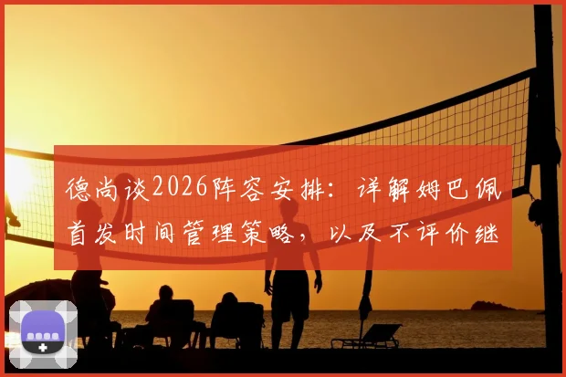 德尚谈2026阵容安排：详解姆巴佩首发时间管理策略，以及不评价继任者的背后考量