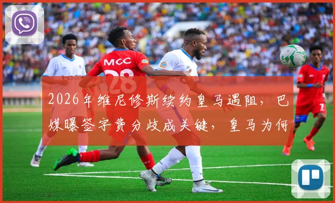 2026年维尼修斯续约皇马遇阻，巴媒曝签字费分歧成关键，皇马为何要求低于市场价？
