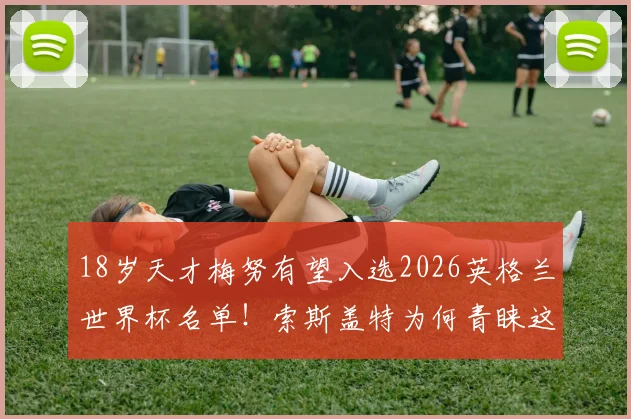 18岁天才梅努有望入选2026英格兰世界杯名单！索斯盖特为何青睐这位曼联新星？