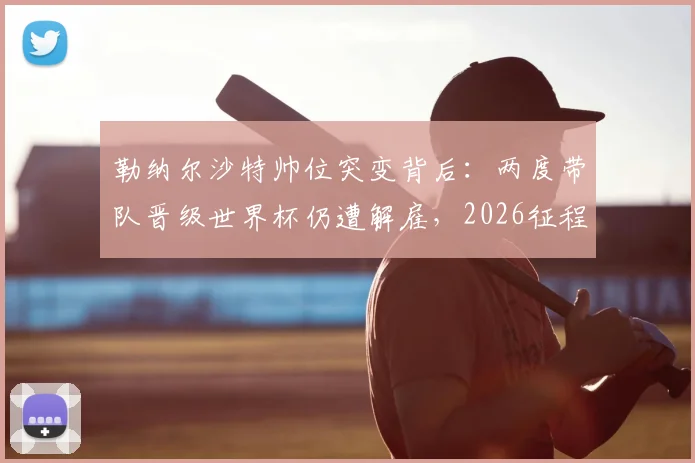 勒纳尔沙特帅位突变背后：两度带队晋级世界杯仍遭解雇，2026征程谁来领航？