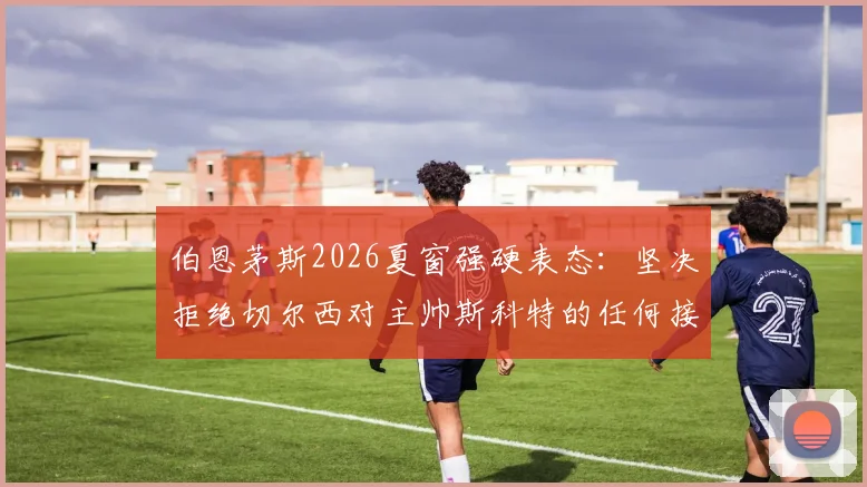 伯恩茅斯2026夏窗强硬表态：坚决拒绝切尔西对主帅斯科特的任何接洽，球队未来计划明确