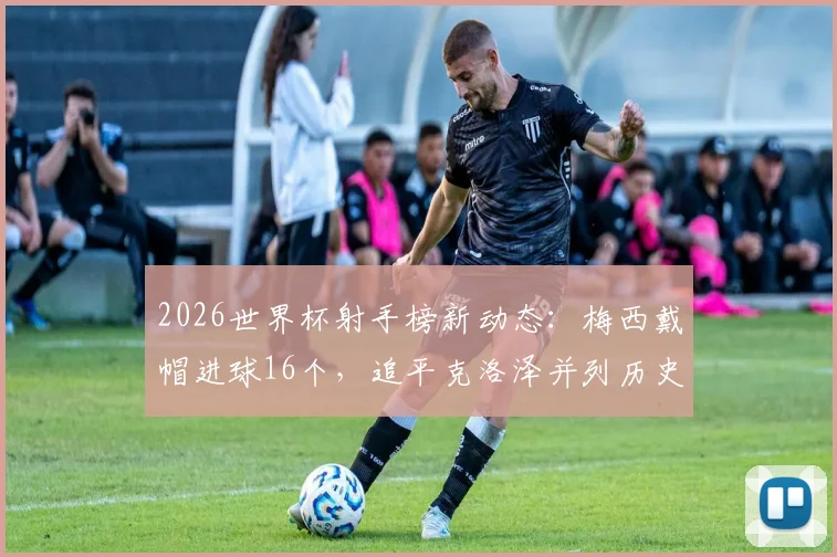 2026世界杯射手榜新动态:梅西戴帽进球16个,追平克洛泽并列历史射手王宝座
