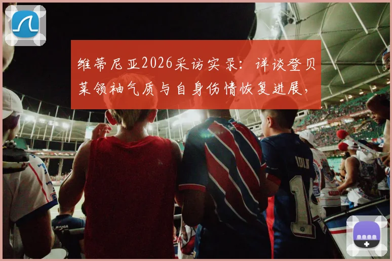 维蒂尼亚2026采访实录:详谈登贝莱领袖气质与自身伤情恢复进展,剖析巴黎圣日耳曼更衣室现状