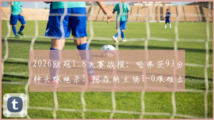 2026欧冠1_8决赛战报：哈弗茨93分钟头球绝杀！阿森纳主场1-0艰难击败葡萄牙体育，附全场回放及晋级前景分析