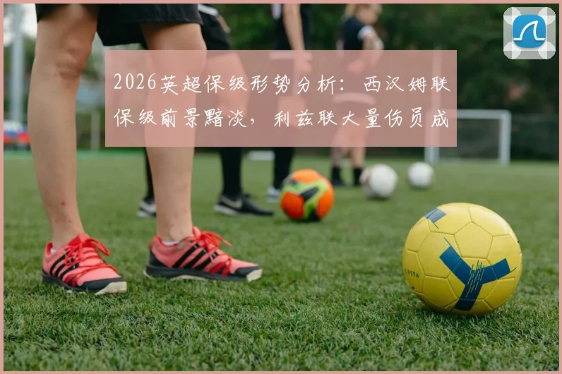 2026英超保级形势分析：西汉姆联保级前景黯淡，利兹联大量伤员成隐忧，附关键战役前瞻预测