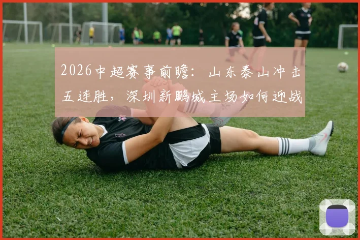 2026中超赛事前瞻：山东泰山冲击五连胜，深圳新鹏城主场如何迎战？附历史交锋与近期战绩分析
