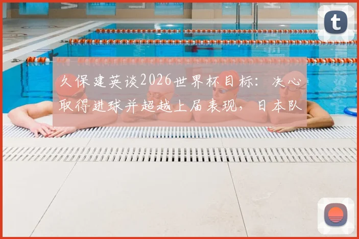 久保建英谈2026世界杯目标：决心取得进球并超越上届表现，日本队核心展望赛事征程