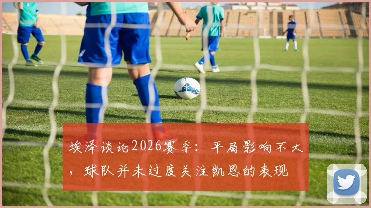 埃泽谈论2026赛季:平局影响不大,球队并未过度关注凯恩的表现