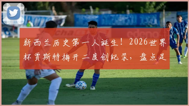 新西兰历史第一人诞生！2026世界杯贾斯特梅开二度创纪录，盘点足球小国如何实现零的突破